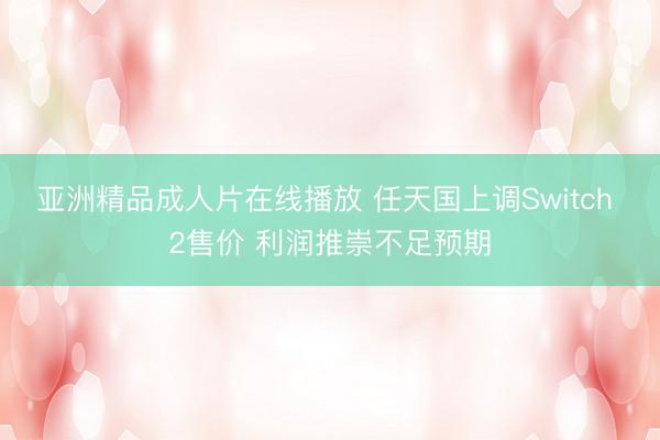 亚洲精品成人片在线播放 任天国上调Switch 2售价 利润推崇不足预期