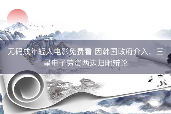 无码成年轻人电影免费看 因韩国政府介入，三星电子劳资两边归附辩论
