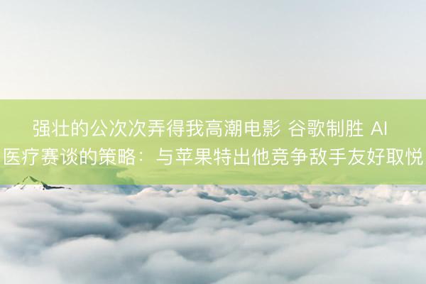 强壮的公次次弄得我高潮电影 谷歌制胜 AI 医疗赛谈的策略：与苹果特出他竞争敌手友好取悦