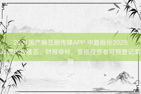 2021国产麻豆剧传媒APP 中路股份2025年年度内控被否、财报非标，受损投资者可预登记索赔