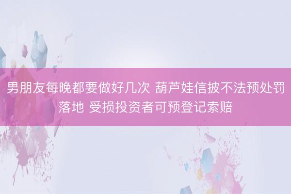 男朋友每晚都要做好几次 葫芦娃信披不法预处罚落地 受损投资者可预登记索赔