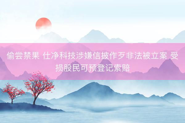 偷尝禁果 仕净科技涉嫌信披作歹非法被立案 受损股民可预登记索赔