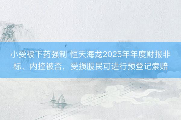 小受被下药强制 恒天海龙2025年年度财报非标、内控被否，受损股民可进行预登记索赔