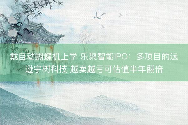 戴自动蝴蝶机上学 乐聚智能IPO：多项目的远逊宇树科技 越卖越亏可估值半年翻倍