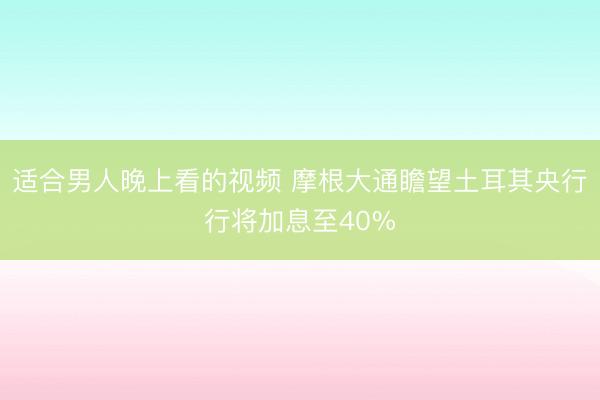 适合男人晚上看的视频 摩根大通瞻望土耳其央行行将加息至40%