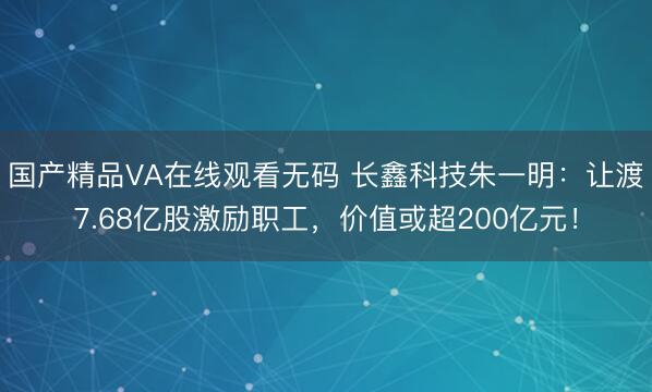 国产精品VA在线观看无码 长鑫科技朱一明：让渡7.68亿股激励职工，价值或超200亿元！