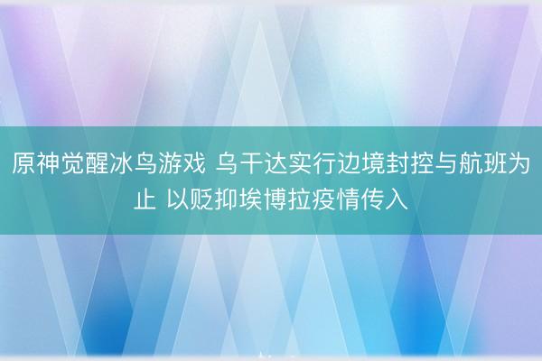 原神觉醒冰鸟游戏 乌干达实行边境封控与航班为止 以贬抑埃博拉疫情传入