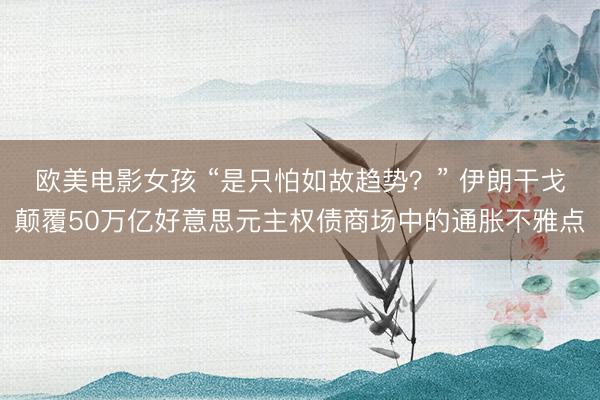 欧美电影女孩 “是只怕如故趋势？” 伊朗干戈颠覆50万亿好意思元主权债商场中的通胀不雅点