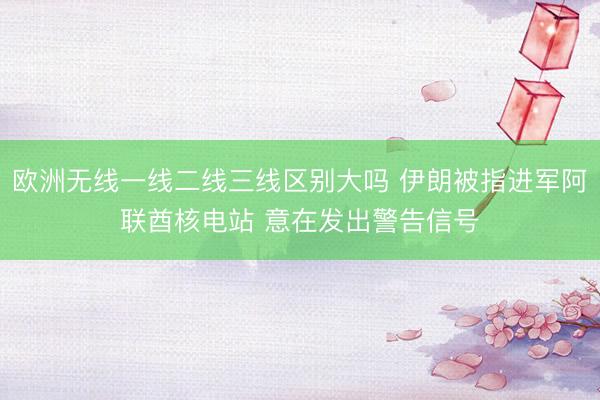 欧洲无线一线二线三线区别大吗 伊朗被指进军阿联酋核电站 意在发出警告信号
