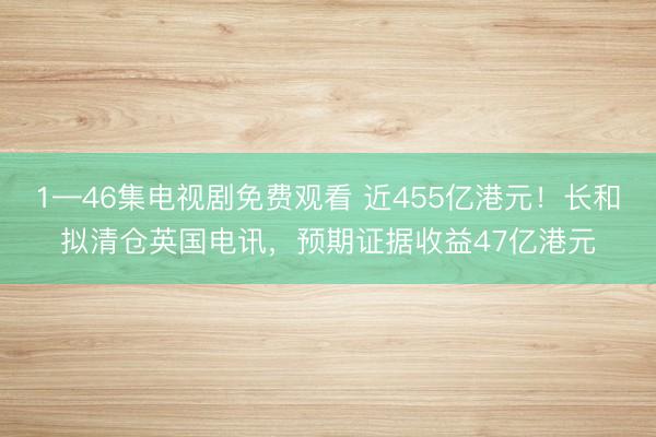 1—46集电视剧免费观看 近455亿港元！长和拟清仓英国电讯，预期证据收益47亿港元