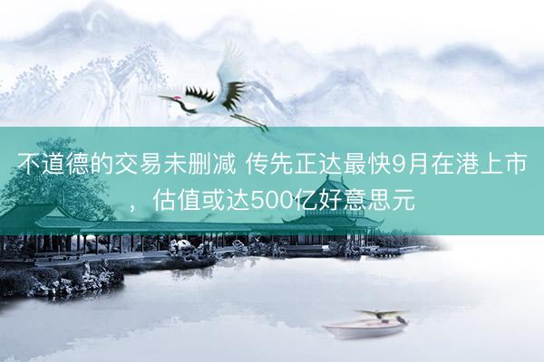 不道德的交易未删减 传先正达最快9月在港上市，估值或达500亿好意思元