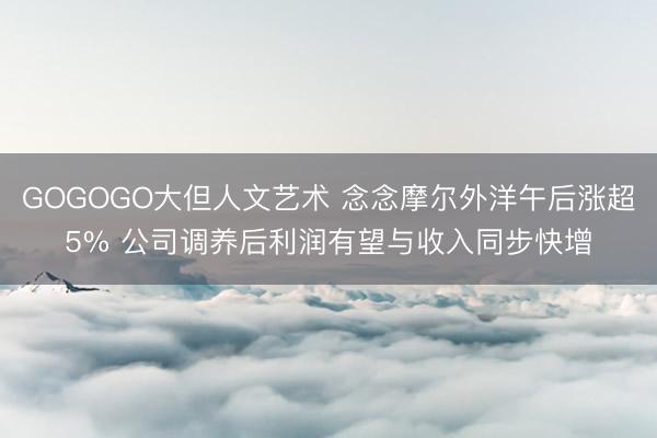 GOGOGO大但人文艺术 念念摩尔外洋午后涨超5% 公司调养后利润有望与收入同步快增
