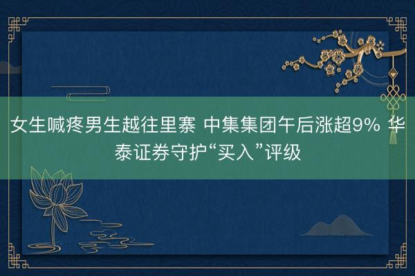 女生喊疼男生越往里寨 中集集团午后涨超9% 华泰证券守护“买入”评级
