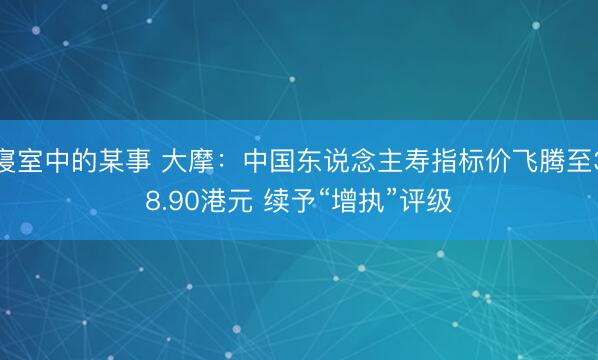 寝室中的某事 大摩：中国东说念主寿指标价飞腾至38.90港元 续予“增执”评级