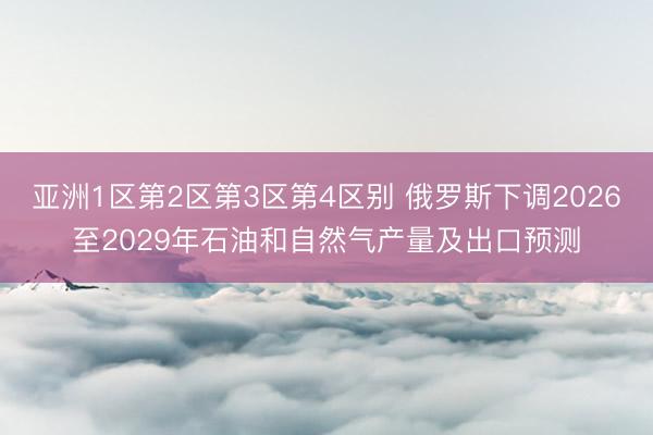 亚洲1区第2区第3区第4区别 俄罗斯下调2026至2029年石油和自然气产量及出口预测