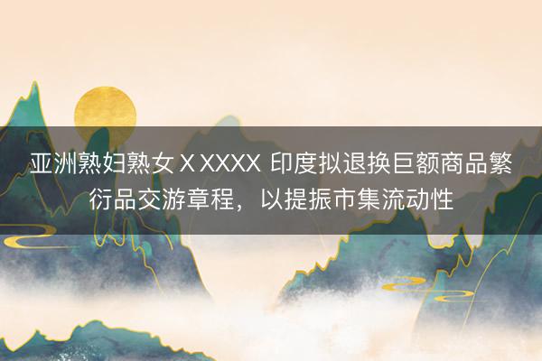 亚洲熟妇熟女ⅩXXXX 印度拟退换巨额商品繁衍品交游章程，以提振市集流动性