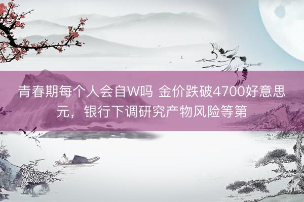 青春期每个人会自W吗 金价跌破4700好意思元，银行下调研究产物风险等第