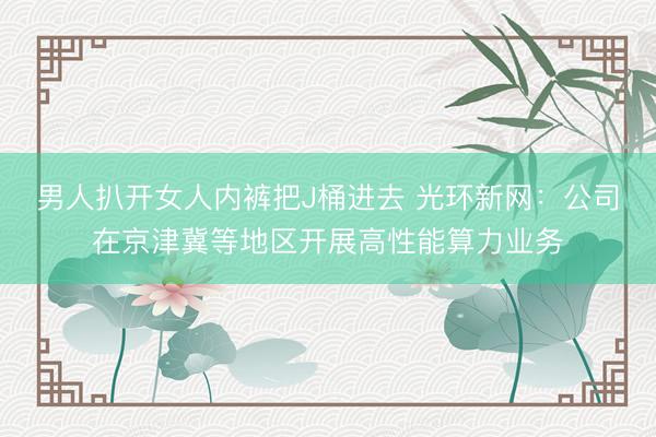 男人扒开女人内裤把J桶进去 光环新网：公司在京津冀等地区开展高性能算力业务