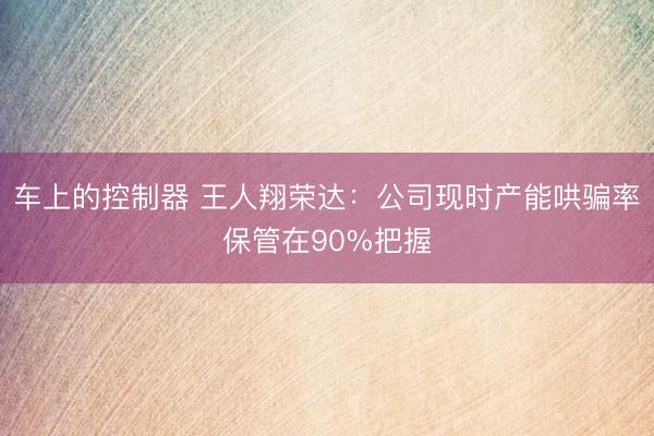 车上的控制器 王人翔荣达:公司现时产能哄骗率保管在90%把握