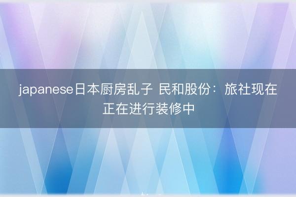 japanese日本厨房乱子 民和股份:旅社现在正在进行装修中