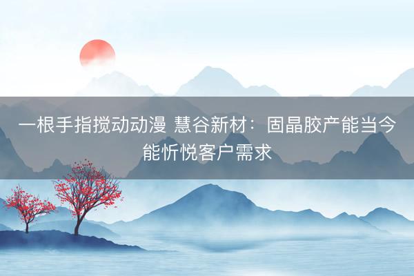 一根手指搅动动漫 慧谷新材：固晶胶产能当今能忻悦客户需求