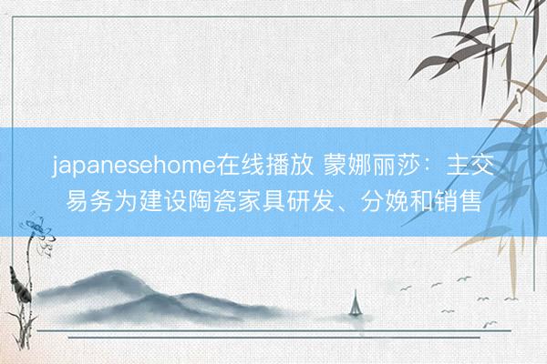 japanesehome在线播放 蒙娜丽莎:主交易务为建设陶瓷家具研发、分娩和销售