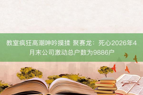 教室疯狂高潮呻吟摸揉 聚赛龙:死心2026年4月末公司激动总户数为9886户