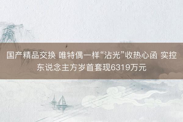 国产精品交换 唯特偶一样“沾光”收热心函 实控东说念主方岁首套现6319万元