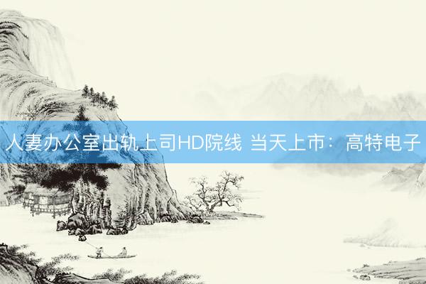 人妻办公室出轨上司HD院线 当天上市：高特电子