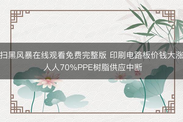 扫黑风暴在线观看免费完整版 印刷电路板价钱大涨 人人70%PPE树脂供应中断