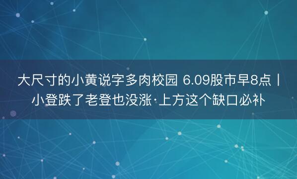 大尺寸的小黄说字多肉校园 6.09股市早8点丨小登跌了老登也没涨·上方这个缺口必补