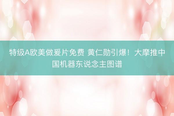 特级A欧美做爰片免费 黄仁勋引爆!大摩推中国机器东说念主图谱