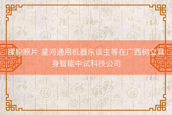 裸胸照片 星河通用机器东谈主等在广西树立具身智能中试科技公司