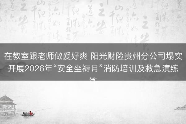 在教室跟老师做爰好爽 阳光财险贵州分公司塌实开展2026年“安全坐褥月”消防培训及救急演练