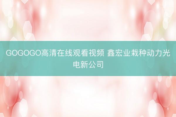 GOGOGO高清在线观看视频 鑫宏业栽种动力光电新公司