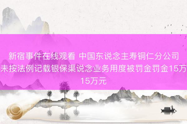 新宿事件在线观看 中国东说念主寿铜仁分公司因未按法例记载银保渠说念业务用度被罚金罚金15万元