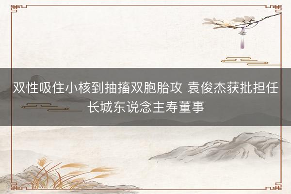 双性吸住小核到抽搐双胞胎攻 袁俊杰获批担任长城东说念主寿董事