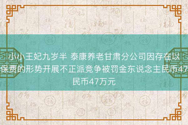 小小王妃九岁半 泰康养老甘肃分公司因存在以垫付保费的形势开展不正派竞争被罚金东说念主民币47万元