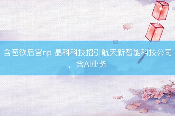 含苞欲后宫np 晶科科技招引航天新智能科技公司,含AI业务