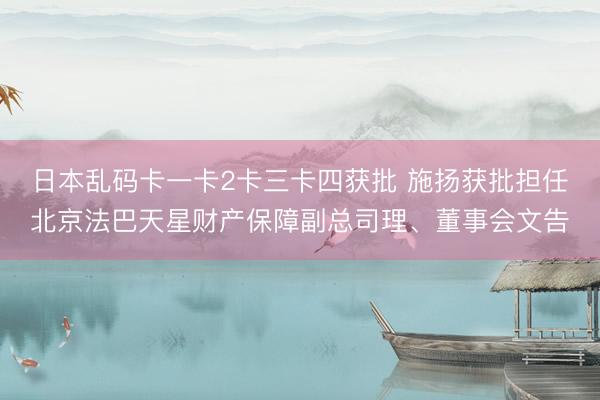 日本乱码卡一卡2卡三卡四获批 施扬获批担任北京法巴天星财产保障副总司理、董事会文告