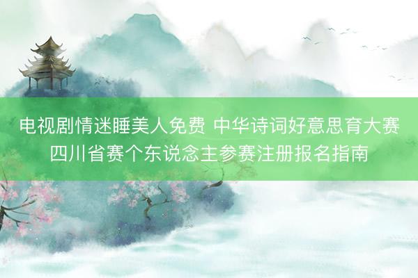 电视剧情迷睡美人免费 中华诗词好意思育大赛四川省赛个东说念主参赛注册报名指南