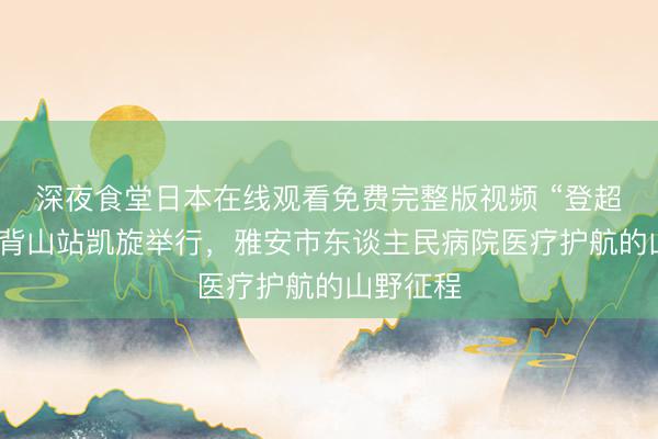 深夜食堂日本在线观看免费完整版视频 “登超”雅安牛背山站凯旋举行，雅安市东谈主民病院医疗护航的山野征程