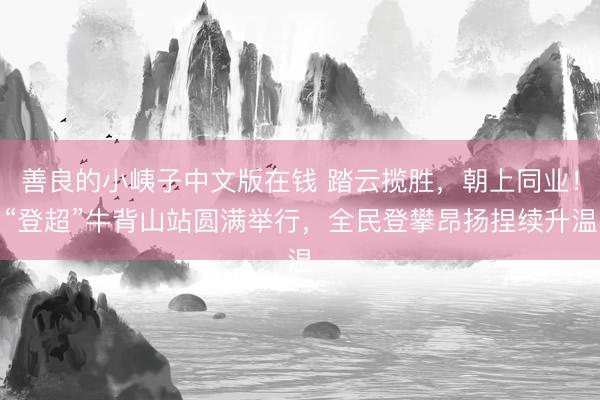 善良的小峓子中文版在钱 踏云揽胜，朝上同业！“登超”牛背山站圆满举行，全民登攀昂扬捏续升温