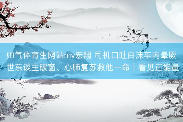 帅气体育生网站mv宏翔 司机口吐白沫车内晕厥 世东谈主破窗、心肺复苏救他一命｜看见正能量