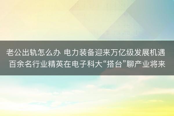 老公出轨怎么办 电力装备迎来万亿级发展机遇 百余名行业精英在电子科大“搭台”聊产业将来