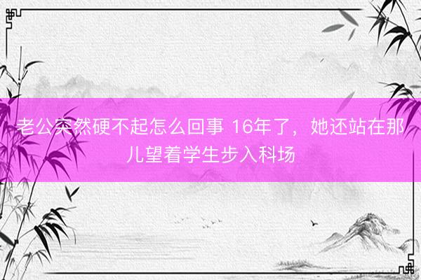 老公突然硬不起怎么回事 16年了，她还站在那儿望着学生步入科场