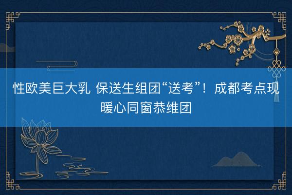 性欧美巨大乳 保送生组团“送考”！成都考点现暖心同窗恭维团