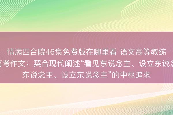 情满四合院46集免费版在哪里看 语文高等教练解读2026四川高考作文：契合现代阐述“看见东说念主、设立东说念主”的中枢追求