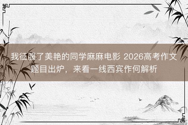 我征服了美艳的同学麻麻电影 2026高考作文题目出炉，来看一线西宾作何解析