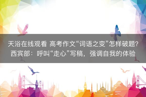 天浴在线观看 高考作文“词语之变”怎样破题？西宾部：呼叫“走心”写稿，强调自我的体验
